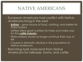 NATIVE AMERICANS
• European Americans had conflict with Native
Americans living in the west
• Buffalo – great source of food, clothing, and shelter for
Plains Indians
• Settlers killed great number for hides and make way
for the cattle industry
• Plains Indians would no longer continue their way of
life
• Caused a dramatic decline in the population of
Native Americans
• Ranching took more land from Native
Americans for railroads, towns, and cattle
 