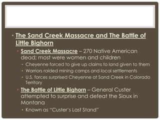 • The Sand Creek Massacre and The Battle of
Little Bighorn
• Sand Creek Massacre – 270 Native American
dead; most were women and children
• Cheyenne forced to give up claims to land given to them
• Warriors raided mining camps and local settlements
• U.S. forces surprised Cheyenne at Sand Creek in Colorado
Territory
• The Battle of Little Bighorn – General Custer
attempted to surprise and defeat the Sioux in
Montana
• Known as “Custer’s Last Stand”
 