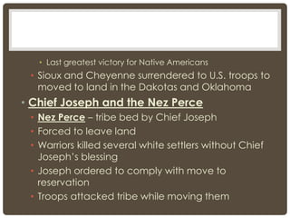 • Last greatest victory for Native Americans
• Sioux and Cheyenne surrendered to U.S. troops to
moved to land in the Dakotas and Oklahoma
• Chief Joseph and the Nez Perce
• Nez Perce – tribe bed by Chief Joseph
• Forced to leave land
• Warriors killed several white settlers without Chief
Joseph’s blessing
• Joseph ordered to comply with move to
reservation
• Troops attacked tribe while moving them
 