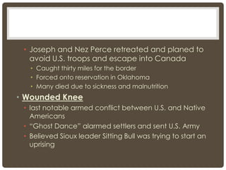 • Joseph and Nez Perce retreated and planed to
avoid U.S. troops and escape into Canada
• Caught thirty miles for the border
• Forced onto reservation in Oklahoma
• Many died due to sickness and malnutrition
• Wounded Knee
• last notable armed conflict between U.S. and Native
Americans
• “Ghost Dance” alarmed settlers and sent U.S. Army
• Believed Sioux leader Sitting Bull was trying to start an
uprising
 