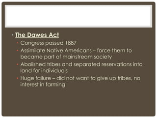 • The Dawes Act
• Congress passed 1887
• Assimilate Native Americans – force them to
became part of mainstream society
• Abolished tribes and separated reservations into
land for individuals
• Huge failure – did not want to give up tribes, no
interest in farming
 