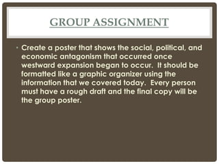 GROUP ASSIGNMENT
• Create a poster that shows the social, political, and
economic antagonism that occurred once
westward expansion began to occur. It should be
formatted like a graphic organizer using the
information that we covered today. Every person
must have a rough draft and the final copy will be
the group poster.
 
