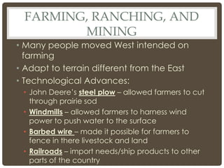 FARMING, RANCHING, AND
MINING
• Many people moved West intended on
farming
• Adapt to terrain different from the East
• Technological Advances:
• John Deere’s steel plow – allowed farmers to cut
through prairie sod
• Windmills – allowed farmers to harness wind
power to push water to the surface
• Barbed wire – made it possible for farmers to
fence in there livestock and land
• Railroads – import needs/ship products to other
parts of the country
 