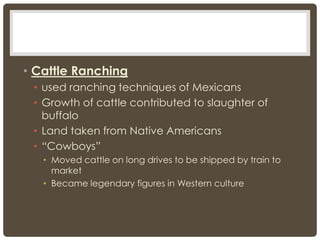 • Cattle Ranching
• used ranching techniques of Mexicans
• Growth of cattle contributed to slaughter of
buffalo
• Land taken from Native Americans
• “Cowboys”
• Moved cattle on long drives to be shipped by train to
market
• Became legendary figures in Western culture
 