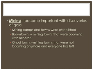 • Mining – became important with discoveries
of gold
• Mining camps and towns were established
• Boomtowns – mining towns that were booming
with minerals
• Ghost towns –mining towns that were not
booming anymore and everyone has left
 