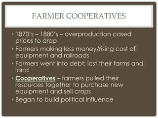 FARMER COOPERATIVES
• 1870’s – 1880’s – overproduction cased
prices to drop
• Farmers making less money/rising cost of
equipment and railroads
• Farmers went into debt; lost their farms and
land
• Cooperatives – farmers pulled their
resources together to purchase new
equipment and sell crops
• Began to build political influence
 