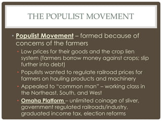 THE POPULIST MOVEMENT
• Populist Movement – formed because of
concerns of the farmers
• Low prices for their goods and the crop lien
system (farmers borrow money against crops; slip
further into debt)
• Populists wanted to regulate railroad prices for
farmers on hauling products and machinery
• Appealed to “common man” – working class in
the Northeast, South, and West
• Omaha Platform – unlimited coinage of sliver,
government regulated railroads/industry,
graduated income tax, election reforms
 
