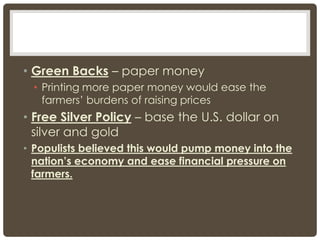 • Green Backs – paper money
• Printing more paper money would ease the
farmers’ burdens of raising prices
• Free Silver Policy – base the U.S. dollar on
silver and gold
• Populists believed this would pump money into the
nation’s economy and ease financial pressure on
farmers.
 