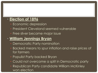 • Election of 1896
• Economic depression
• President Cleveland seemed vulnerable
• Free sliver became major issue
• William Jennings Bryan
• Democratic Party nomination
• Backed means to spur inflation and raise prices of
for farmers
• Populist Party backed Bryan
• Could not overcome a split in Democratic party
• Republican Party candidate William McKinley
won election
 