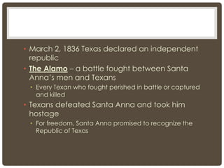 • March 2, 1836 Texas declared an independent
republic
• The Alamo – a battle fought between Santa
Anna’s men and Texans
• Every Texan who fought perished in battle or captured
and killed
• Texans defeated Santa Anna and took him
hostage
• For freedom, Santa Anna promised to recognize the
Republic of Texas
 
