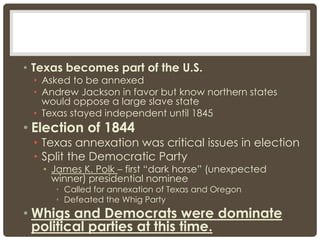 • Texas becomes part of the U.S.
• Asked to be annexed
• Andrew Jackson in favor but know northern states
would oppose a large slave state
• Texas stayed independent until 1845
• Election of 1844
• Texas annexation was critical issues in election
• Split the Democratic Party
• James K. Polk – first “dark horse” (unexpected
winner) presidential nominee
• Called for annexation of Texas and Oregon
• Defeated the Whig Party
• Whigs and Democrats were dominate
political parties at this time.
 