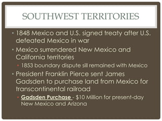 SOUTHWEST TERRITORIES
• 1848 Mexico and U.S. signed treaty after U.S.
defeated Mexico in war
• Mexico surrendered New Mexico and
California territories
• 1853 boundary dispute sill remained with Mexico
• President Franklin Pierce sent James
Gadsden to purchase land from Mexico for
transcontinental railroad
• Gadsden Purchase - $10 Million for present-day
New Mexico and Arizona
 