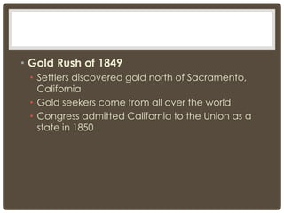 • Gold Rush of 1849
• Settlers discovered gold north of Sacramento,
California
• Gold seekers come from all over the world
• Congress admitted California to the Union as a
state in 1850
 