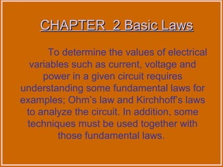 CHAPTER 2 Basic LawsCHAPTER 2 Basic Laws
To determine the values of electrical
variables such as current, voltage and
power in a given circuit requires
understanding some fundamental laws for
examples; Ohm’s law and Kirchhoff’s laws
to analyze the circuit. In addition, some
techniques must be used together with
those fundamental laws.
 