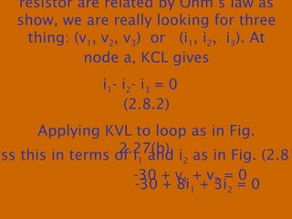 resistor are related by Ohm’s law as
show, we are really looking for three
thing: (v1, v2, v3) or (i1, i2, i3). At
node a, KCL gives
i1- i2- i3 = 0
(2.8.2)
Applying KVL to loop as in Fig.
2.27(b),
-30 + v1 + v2 = 0
ess this in terms of i1 and i2 as in Fig. (2.81
-30 + 8i1 + 3i2 = 0
 