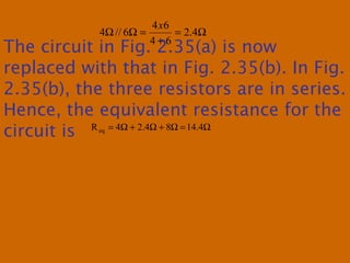 Ω=
+
=ΩΩ 4.2
64
64
6//4
x
The circuit in Fig. 2.35(a) is now
replaced with that in Fig. 2.35(b). In Fig.
2.35(b), the three resistors are in series.
Hence, the equivalent resistance for the
circuit is Ω=Ω+Ω+Ω= 4.1484.24Req
 