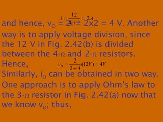 Ai 2
24
12
=
+
=
and hence, vO = 2i = 2x2 = 4 V. Another
way is to apply voltage division, since
the 12 V in Fig. 2.42(b) is divided
between the 4-Ω and 2-Ω resistors.
Hence, VVvO 4)12(
42
2
=
+
=
Similarly, iO can be obtained in two way.
One approach is to apply Ohm’s law to
the 3-Ω resistor in Fig. 2.42(a) now that
we know vO; thus,
 