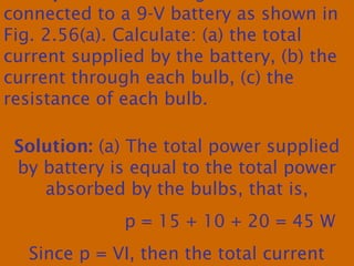 connected to a 9-V battery as shown in
Fig. 2.56(a). Calculate: (a) the total
current supplied by the battery, (b) the
current through each bulb, (c) the
resistance of each bulb.
Solution: (a) The total power supplied
by battery is equal to the total power
absorbed by the bulbs, that is,
p = 15 + 10 + 20 = 45 W
Since p = VI, then the total current
 