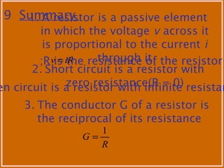.9 Summary1. A resistor is a passive element
in which the voltage v across it
is proportional to the current i
through itiRv =;R is the resistance of the resistor
en circuit is a resistor with infinite resistan
2. Short circuit is a resistor with
zero resistance(R = 0)
3. The conductor G of a resistor is
the reciprocal of its resistance
R
G
1
=
 