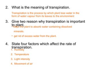2. What is the meaning of transpiration.
3. Give two reason why transpiration is important
to plant.
4. State four factors which affect the rate of
transpiration.
Transpiration is the process by which plant lose water in the
form of water vapour from its leaves to the environment
• helps the plant to absorb water containing dissolved
minerals.
• get rid of excess water from the plant.
1. Humidity
2. Temperature
3. Light intensity
4. Movement of air
 