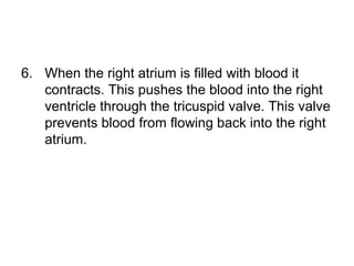 6. When the right atrium is filled with blood it
contracts. This pushes the blood into the right
ventricle through the tricuspid valve. This valve
prevents blood from flowing back into the right
atrium.
 