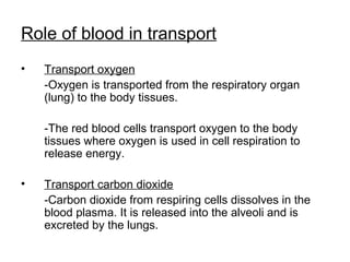 Role of blood in transport
• Transport oxygen
-Oxygen is transported from the respiratory organ
(lung) to the body tissues.
-The red blood cells transport oxygen to the body
tissues where oxygen is used in cell respiration to
release energy.
• Transport carbon dioxide
-Carbon dioxide from respiring cells dissolves in the
blood plasma. It is released into the alveoli and is
excreted by the lungs.
 