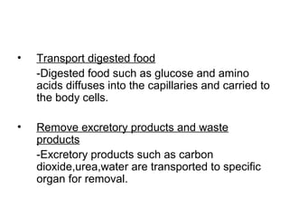 • Transport digested food
-Digested food such as glucose and amino
acids diffuses into the capillaries and carried to
the body cells.
• Remove excretory products and waste
products
-Excretory products such as carbon
dioxide,urea,water are transported to specific
organ for removal.
 