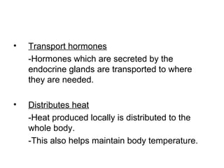 • Transport hormones
-Hormones which are secreted by the
endocrine glands are transported to where
they are needed.
• Distributes heat
-Heat produced locally is distributed to the
whole body.
-This also helps maintain body temperature.
 