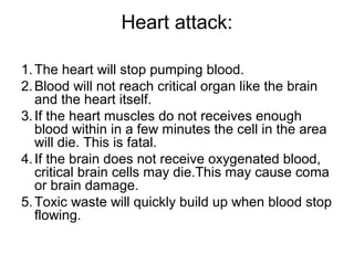 Heart attack:
1.The heart will stop pumping blood.
2.Blood will not reach critical organ like the brain
and the heart itself.
3.If the heart muscles do not receives enough
blood within in a few minutes the cell in the area
will die. This is fatal.
4.If the brain does not receive oxygenated blood,
critical brain cells may die.This may cause coma
or brain damage.
5.Toxic waste will quickly build up when blood stop
flowing.
 