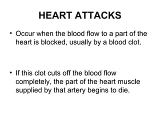 HEART ATTACKS
• Occur when the blood flow to a part of the
heart is blocked, usually by a blood clot.
• If this clot cuts off the blood flow
completely, the part of the heart muscle
supplied by that artery begins to die.
 