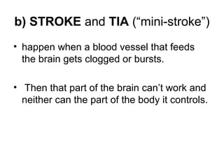 b) STROKE and TIA (“mini-stroke”)
• happen when a blood vessel that feeds
the brain gets clogged or bursts.
• Then that part of the brain can’t work and
neither can the part of the body it controls.
 