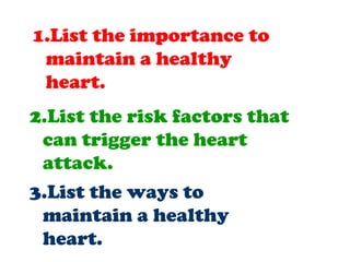 1.List the importance to
maintain a healthy
heart.
2.List the risk factors that
can trigger the heart
attack.
3.List the ways to
maintain a healthy
heart.
 