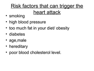 Risk factors that can trigger the
heart attack
• smoking
• high blood pressure
• too much fat in your diet/ obesity
• diabetes
• age,male
• hereditary
• poor blood cholesterol level.
 