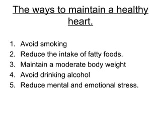 The ways to maintain a healthy
heart.
1. Avoid smoking
2. Reduce the intake of fatty foods.
3. Maintain a moderate body weight
4. Avoid drinking alcohol
5. Reduce mental and emotional stress.
 