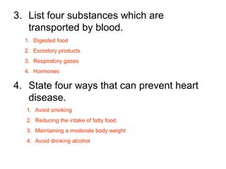 3. List four substances which are
transported by blood.
4. State four ways that can prevent heart
disease.
1. Digested food
2. Excretory products
3. Respiratory gases
4. Hormones
1. Avoid smoking
2. Reducing the intake of fatty food.
3. Maintaining a moderate body weight
4. Avoid drinking alcohol
 