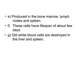 • e) Produced in the bone marrow, lymph
nodes and spleen.
• f) These cells have lifespan of about few
days.
• g) Old white blood cells are destroyed in
the liver and spleen.
 