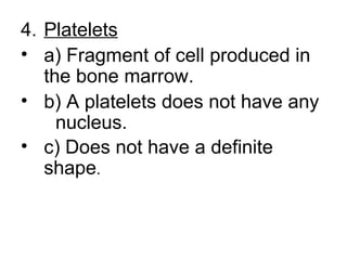 4. Platelets
• a) Fragment of cell produced in
the bone marrow.
• b) A platelets does not have any
nucleus.
• c) Does not have a definite
shape.
 