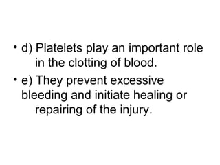 • d) Platelets play an important role
in the clotting of blood.
• e) They prevent excessive
bleeding and initiate healing or
repairing of the injury.
 