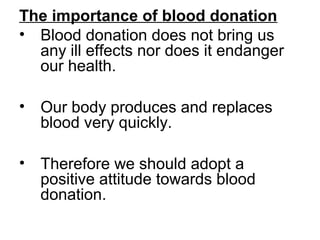 The importance of blood donation
• Blood donation does not bring us
any ill effects nor does it endanger
our health.
• Our body produces and replaces
blood very quickly.
• Therefore we should adopt a
positive attitude towards blood
donation.
 