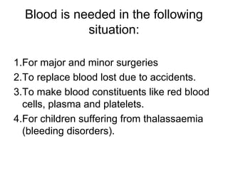 Blood is needed in the following
situation:
1.For major and minor surgeries
2.To replace blood lost due to accidents.
3.To make blood constituents like red blood
cells, plasma and platelets.
4.For children suffering from thalassaemia
(bleeding disorders).
 