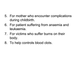 5. For mother who encounter complications
during childbirth.
6. For patient suffering from anaemia and
leukaemia.
7. For victims who suffer burns on their
body.
8. To help controls blood clots.
 