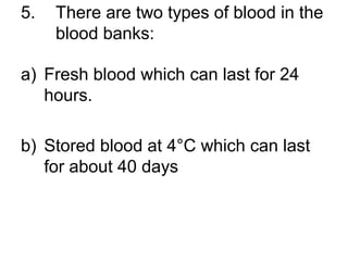 5. There are two types of blood in the
blood banks:
a) Fresh blood which can last for 24
hours.
b) Stored blood at 4°C which can last
for about 40 days
 