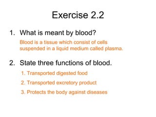 Exercise 2.2
1. What is meant by blood?
2. State three functions of blood.
Blood is a tissue which consist of cells
suspended in a liquid medium called plasma.
1. Transported digested food
2. Transported excretory product
3. Protects the body against diseases
 