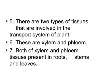 • 5. There are two types of tissues
that are involved in the
transport system of plant.
• 6. These are xylem and phloem.
• 7. Both of xylem and phloem
tissues present in roots, stems
and leaves.
 