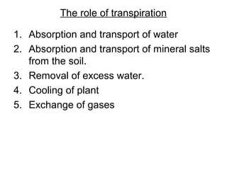 The role of transpiration
1. Absorption and transport of water
2. Absorption and transport of mineral salts
from the soil.
3. Removal of excess water.
4. Cooling of plant
5. Exchange of gases
 