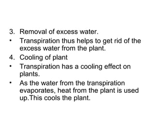 3. Removal of excess water.
• Transpiration thus helps to get rid of the
excess water from the plant.
4. Cooling of plant
• Transpiration has a cooling effect on
plants.
• As the water from the transpiration
evaporates, heat from the plant is used
up.This cools the plant.
 