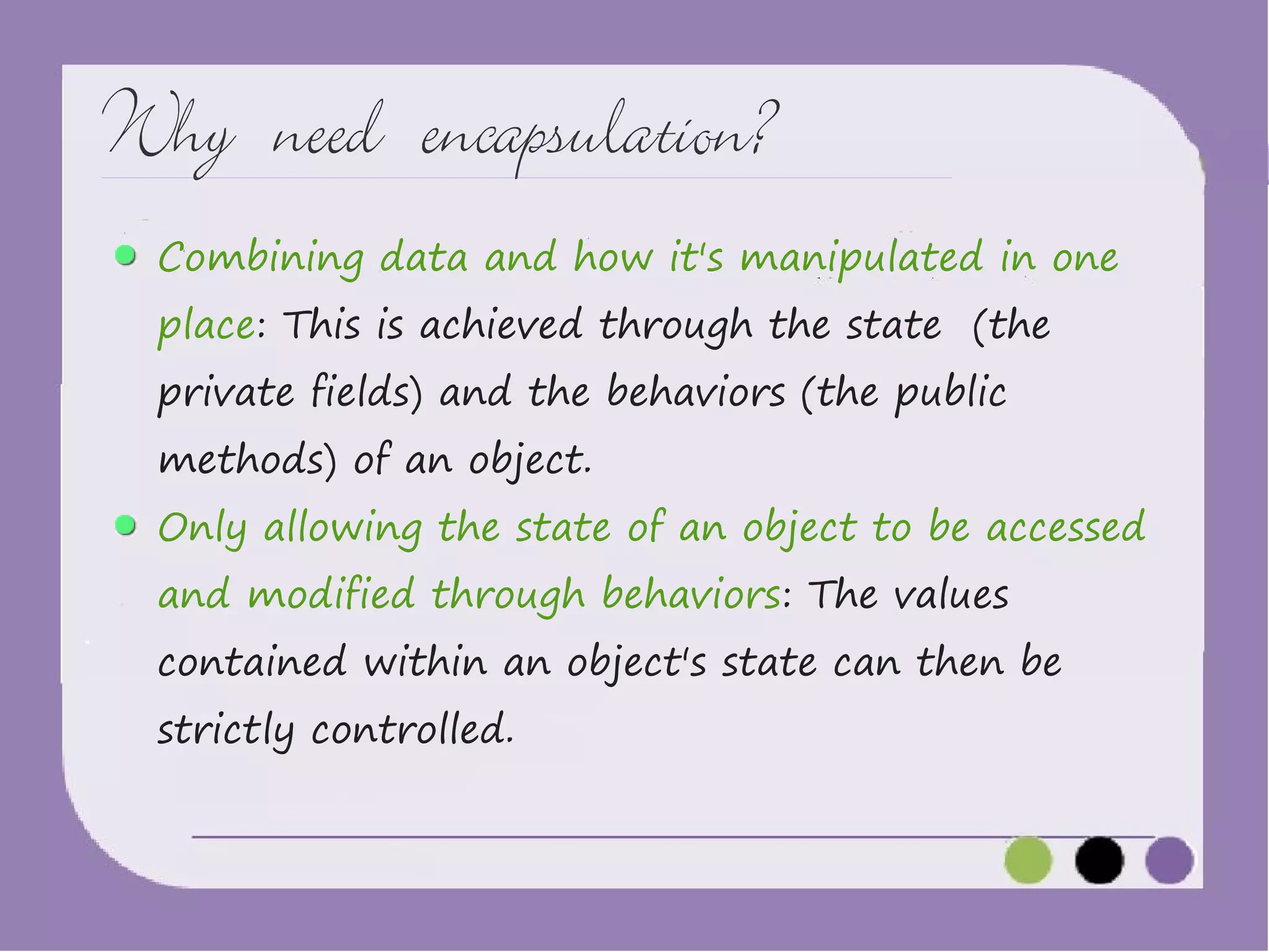 Why need encapsulation?
Combining data and how it's manipulated in one
place: This is achieved through the state (the
private fields) and the behaviors (the public
methods) of an object.

Only allowing the state of an object to be accessed
and modified through behaviors: The values

contained within an object's state can then be
strictly controlled.

 