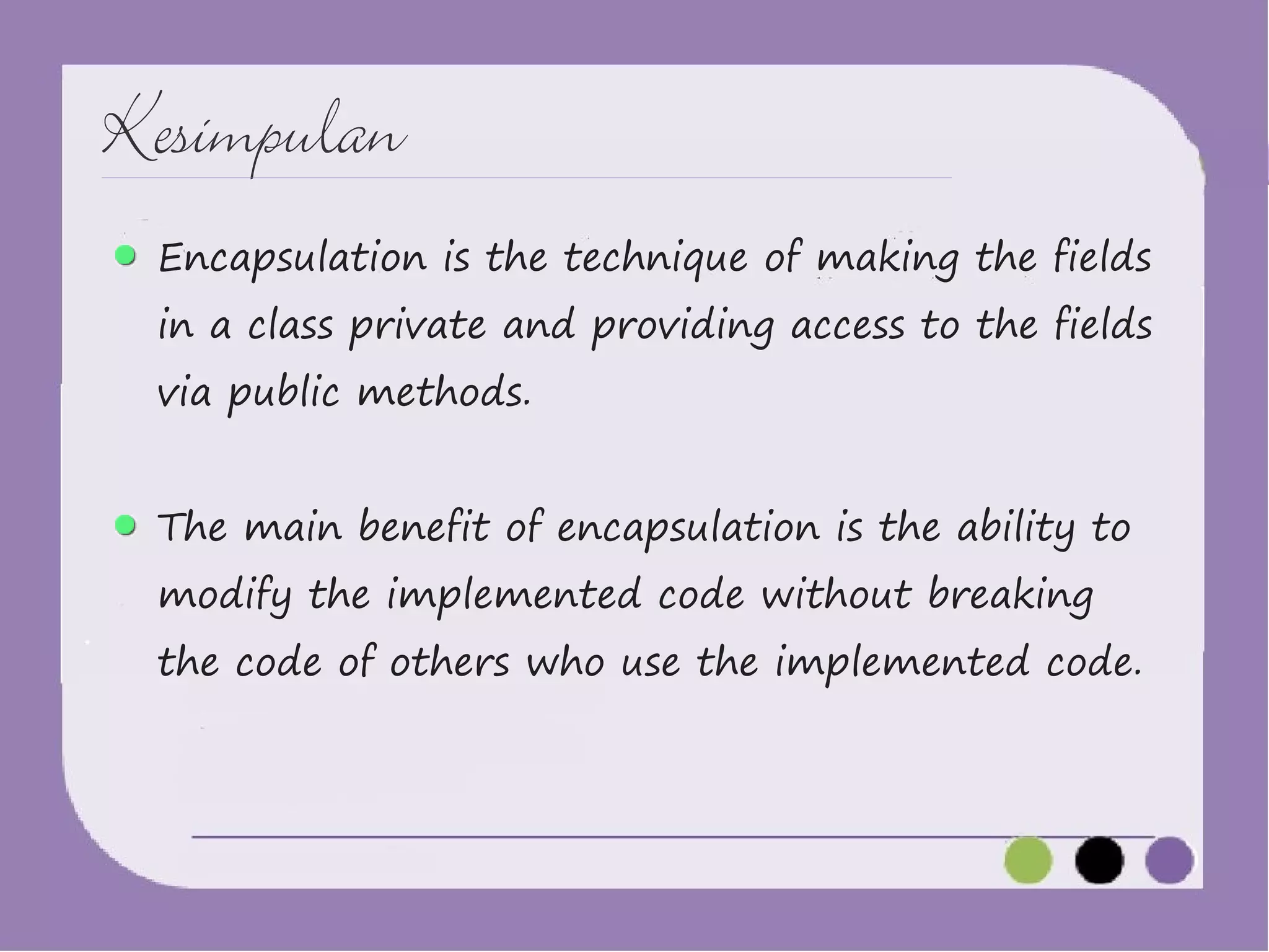 Kesimpulan
Encapsulation is the technique of making the fields

in a class private and providing access to the fields
via public methods.

The main benefit of encapsulation is the ability to
modify the implemented code without breaking

the code of others who use the implemented code.

 