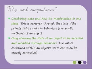 Why need encapsulation?
Combining data and how it's manipulated in one
place: This is achieved through the state (the
private fields) and the behaviors (the public
methods) of an object.

Only allowing the state of an object to be accessed
and modified through behaviors: The values

contained within an object's state can then be
strictly controlled.

 