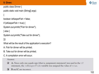 9. Given:
public class Dinner {
public static void main (String[] args)

{
boolean isKeeperFish = false;
if (isKeeperFish = true) {
System.out.println("Fish for dinner");

} else {
System.out.println("Take out for dinner");
}}}
What will be the result of the application‘s execution?
A. Fish for dinner will be printed.
B. Take out for dinner will be printed.
C. A compilation error will occur.

102

 